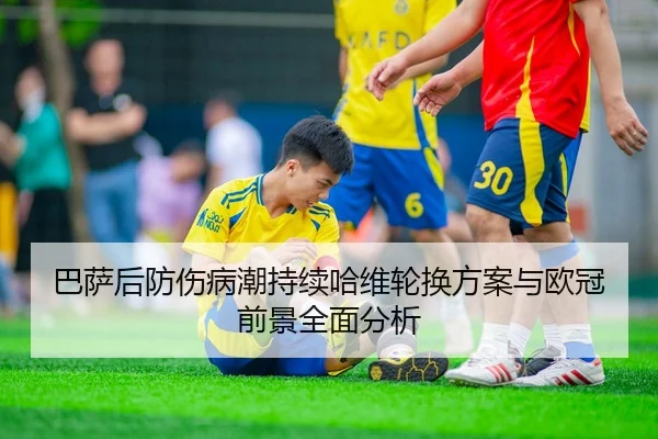 巴萨后防伤病潮持续哈维轮换方案与欧冠前景全面分析