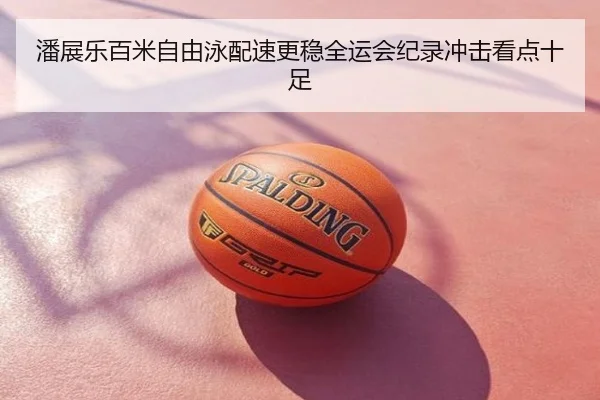 潘展乐百米自由泳配速更稳全运会纪录冲击看点十足